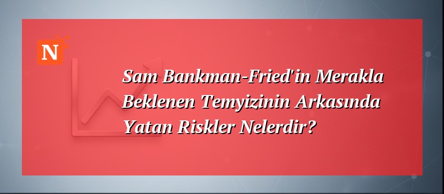 Sam Bankman-Fried’in Merakla Beklenen Temyizinin Arkasında Yatan Riskler Nelerdir?