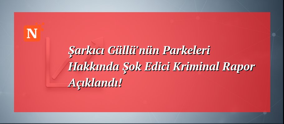 Şarkıcı Güllü’nün Parkeleri Hakkında Şok Edici Kriminal Rapor Açıklandı!