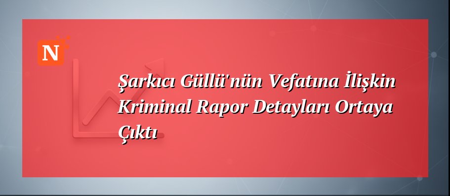 Şarkıcı Güllü’nün Vefatına İlişkin Kriminal Rapor Detayları Ortaya Çıktı