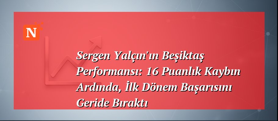 Sergen Yalçın’ın Beşiktaş Performansı: 16 Puanlık Kaybın Ardında, İlk Dönem Başarısını Geride Bıraktı