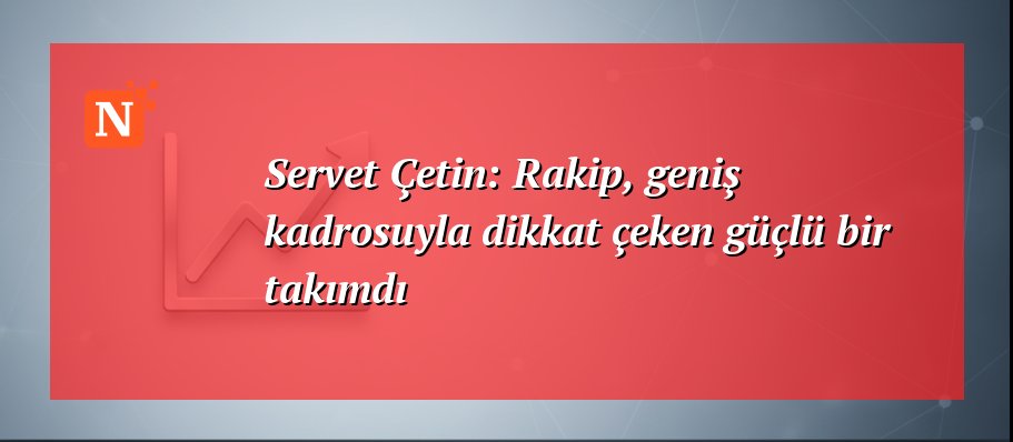 Servet Çetin: Rakip, geniş kadrosuyla dikkat çeken güçlü bir takımdı