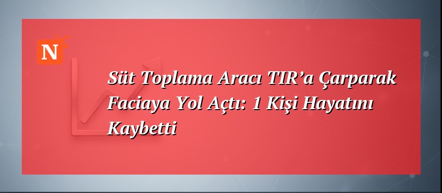 Süt Toplama Aracı TIR’a Çarparak Faciaya Yol Açtı: 1 Kişi Hayatını Kaybetti