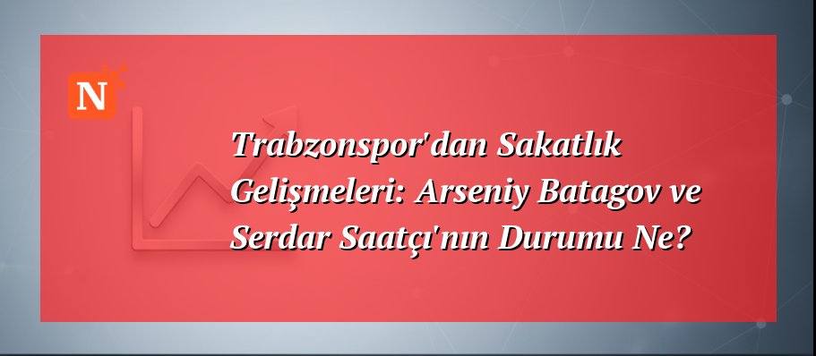 Trabzonspor’dan Sakatlık Gelişmeleri: Arseniy Batagov ve Serdar Saatçı’nın Durumu Ne?