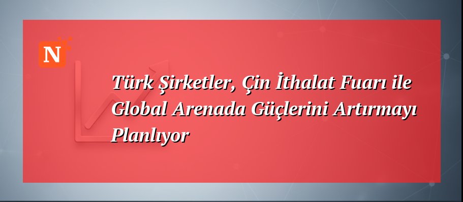 Türk Şirketler, Çin İthalat Fuarı ile Global Arenada Güçlerini Artırmayı Planlıyor