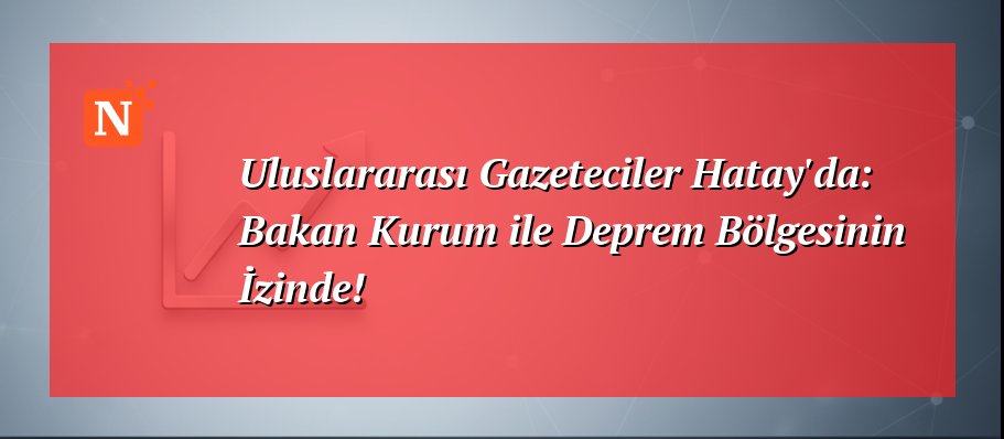 Uluslararası Gazeteciler Hatay’da: Bakan Kurum ile Deprem Bölgesinin İzinde!