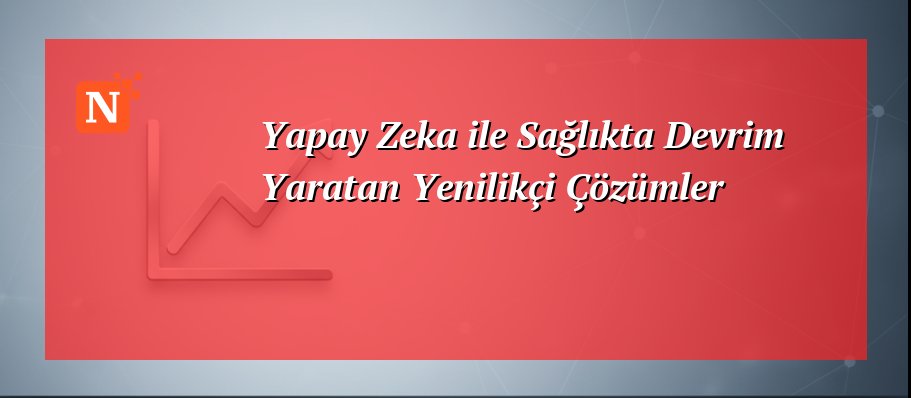 Yapay Zeka ile Sağlıkta Devrim Yaratan Yenilikçi Çözümler